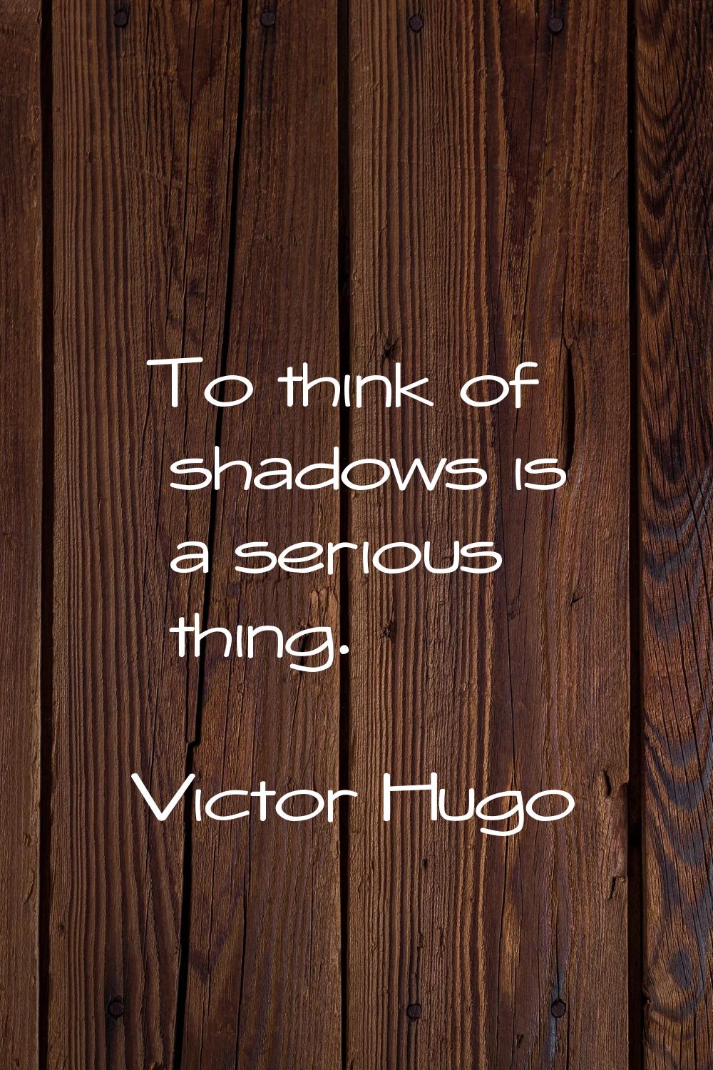 To think of shadows is a serious thing.