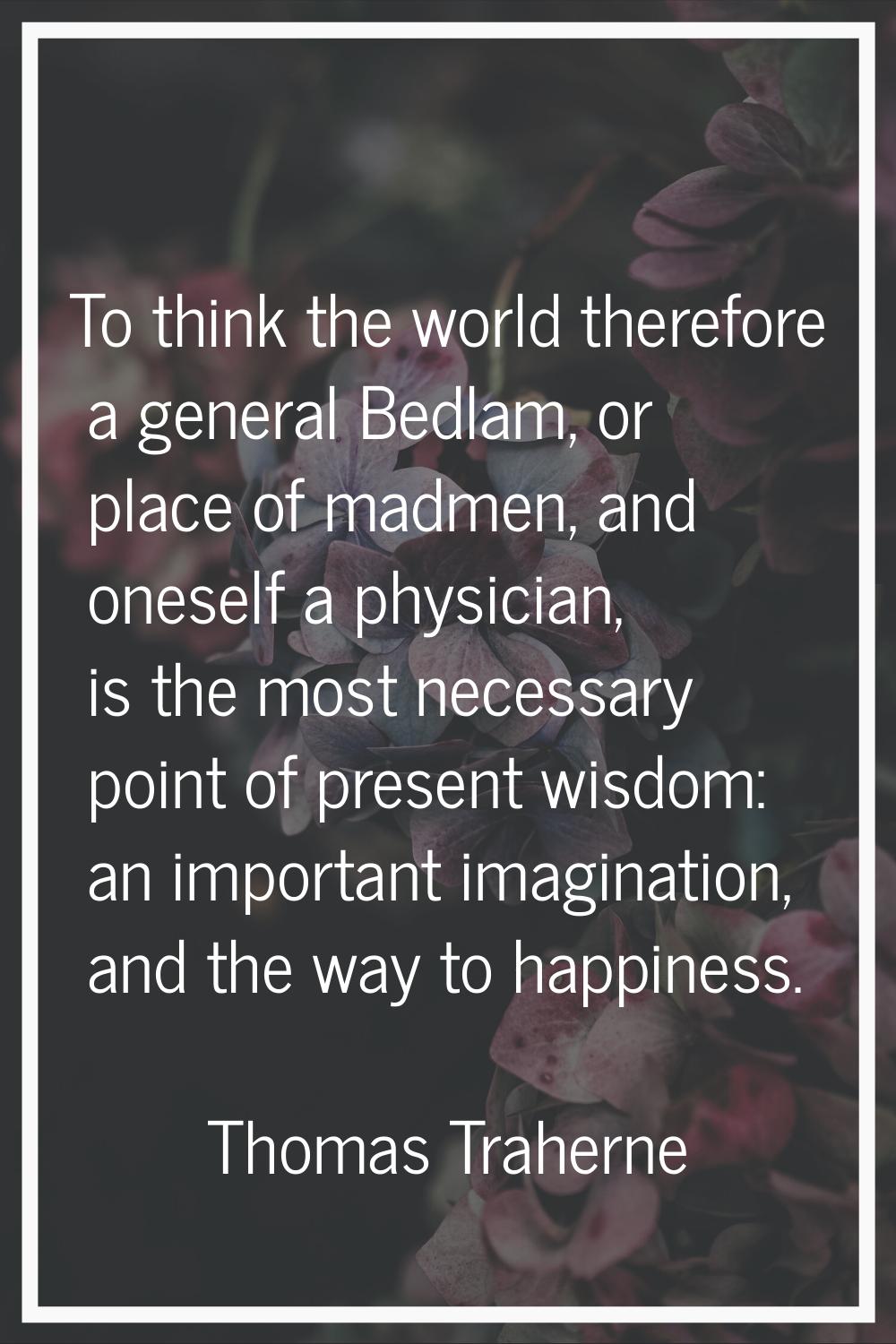 To think the world therefore a general Bedlam, or place of madmen, and oneself a physician, is the 