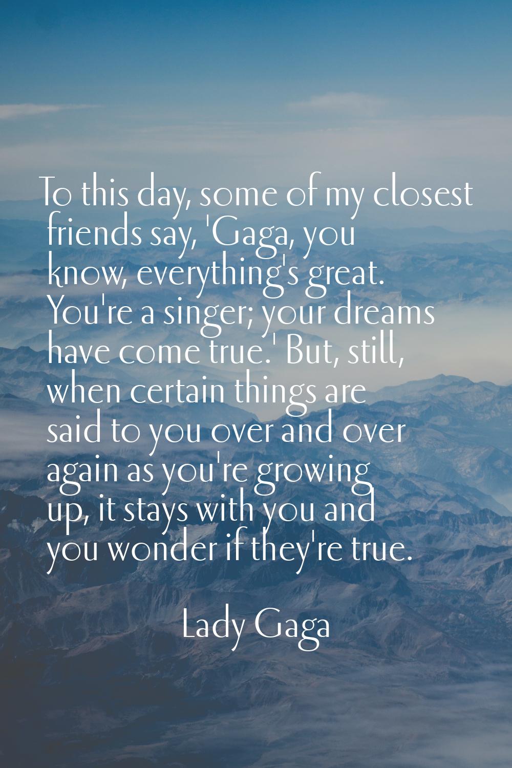 To this day, some of my closest friends say, 'Gaga, you know, everything's great. You're a singer; 
