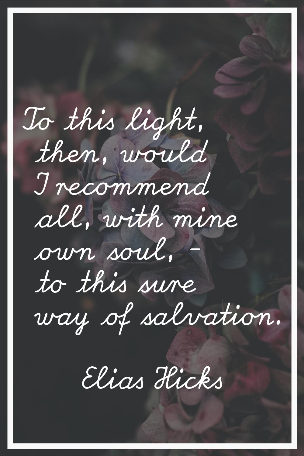 To this light, then, would I recommend all, with mine own soul, - to this sure way of salvation.