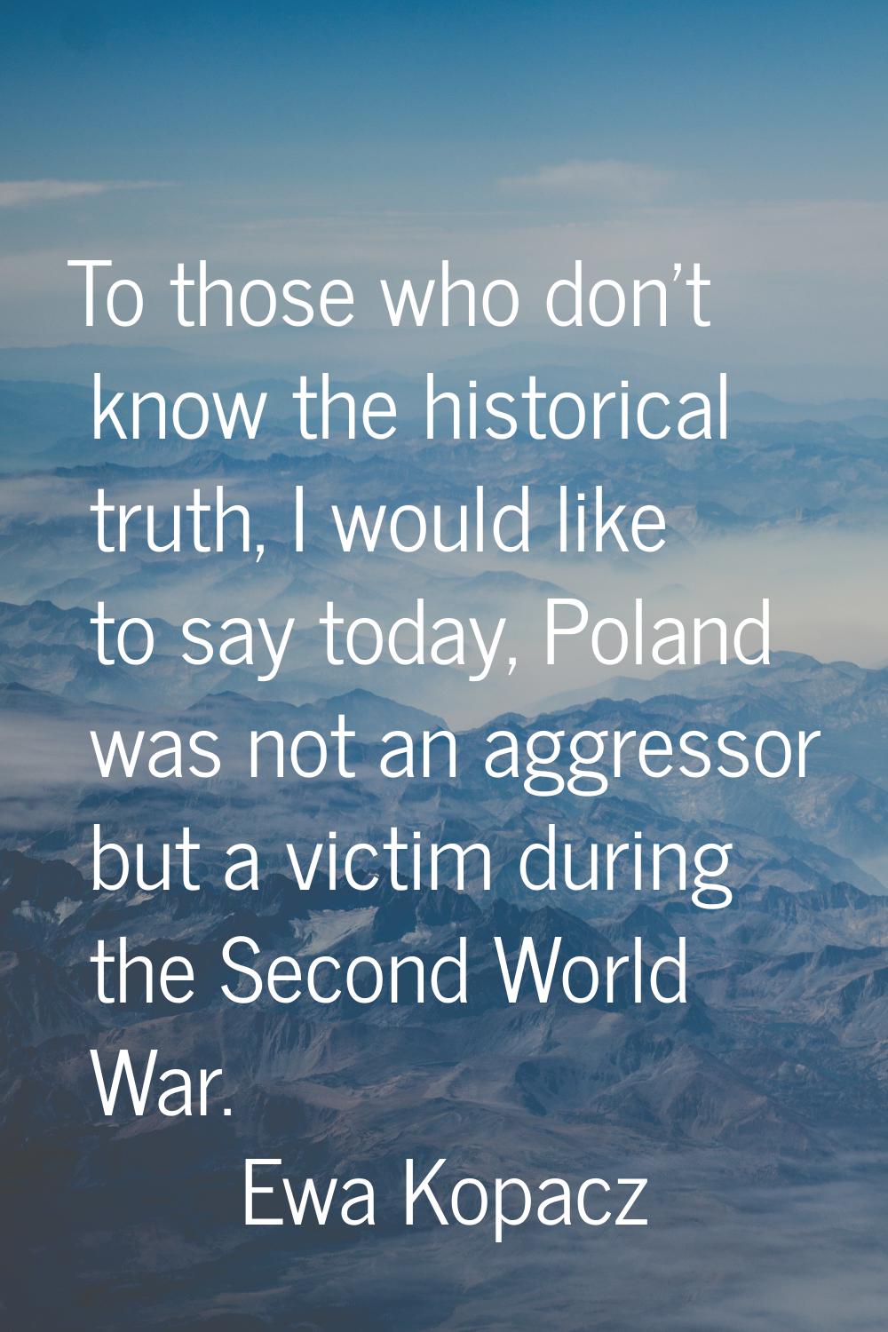 To those who don't know the historical truth, I would like to say today, Poland was not an aggresso