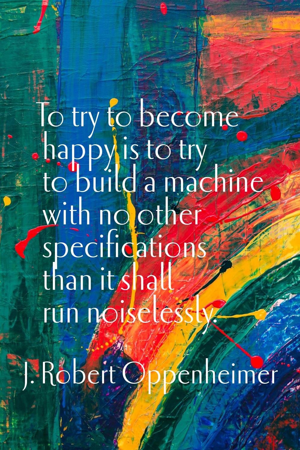 To try to become happy is to try to build a machine with no other specifications than it shall run 