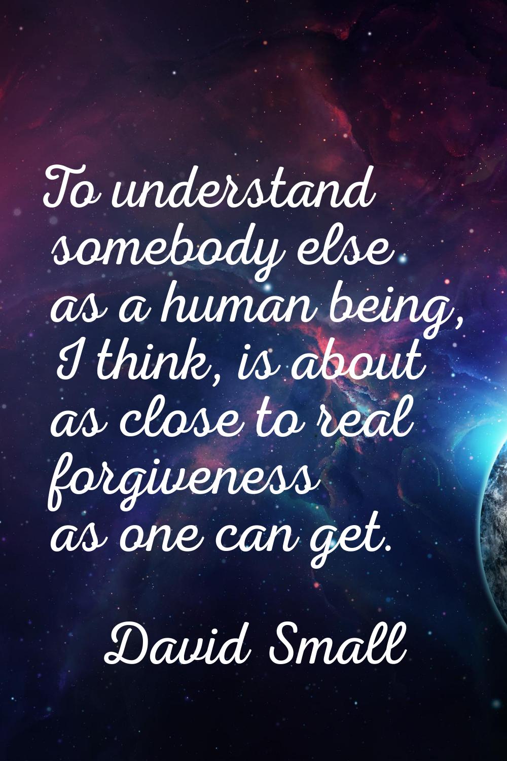 To understand somebody else as a human being, I think, is about as close to real forgiveness as one