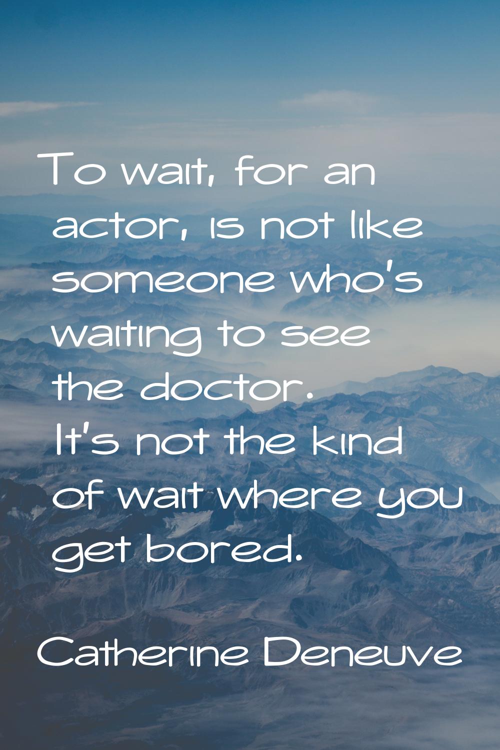 To wait, for an actor, is not like someone who's waiting to see the doctor. It's not the kind of wa