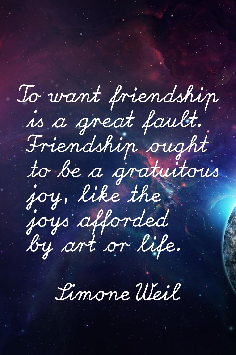 To want friendship is a great fault. Friendship ought to be a gratuitous joy, like the joys afforde