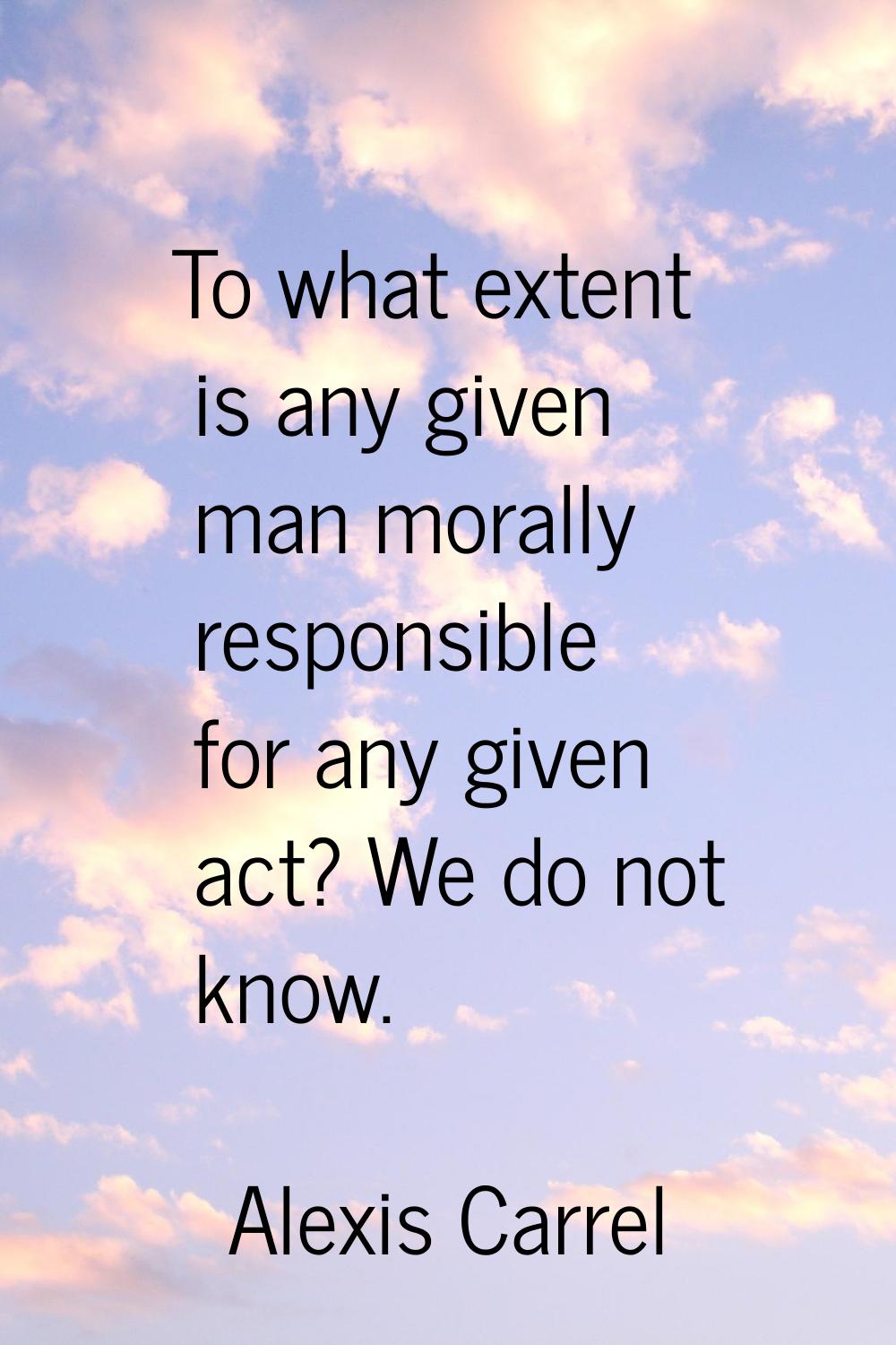 To what extent is any given man morally responsible for any given act? We do not know.