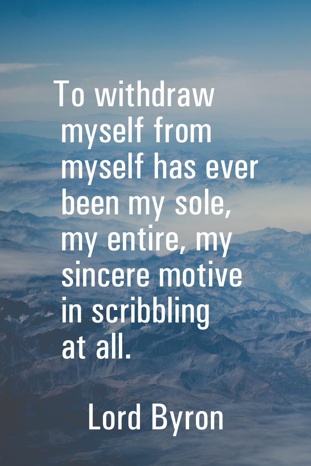 To withdraw myself from myself has ever been my sole, my entire, my sincere motive in scribbling at