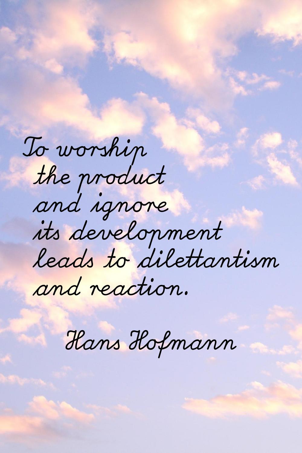 To worship the product and ignore its development leads to dilettantism and reaction.