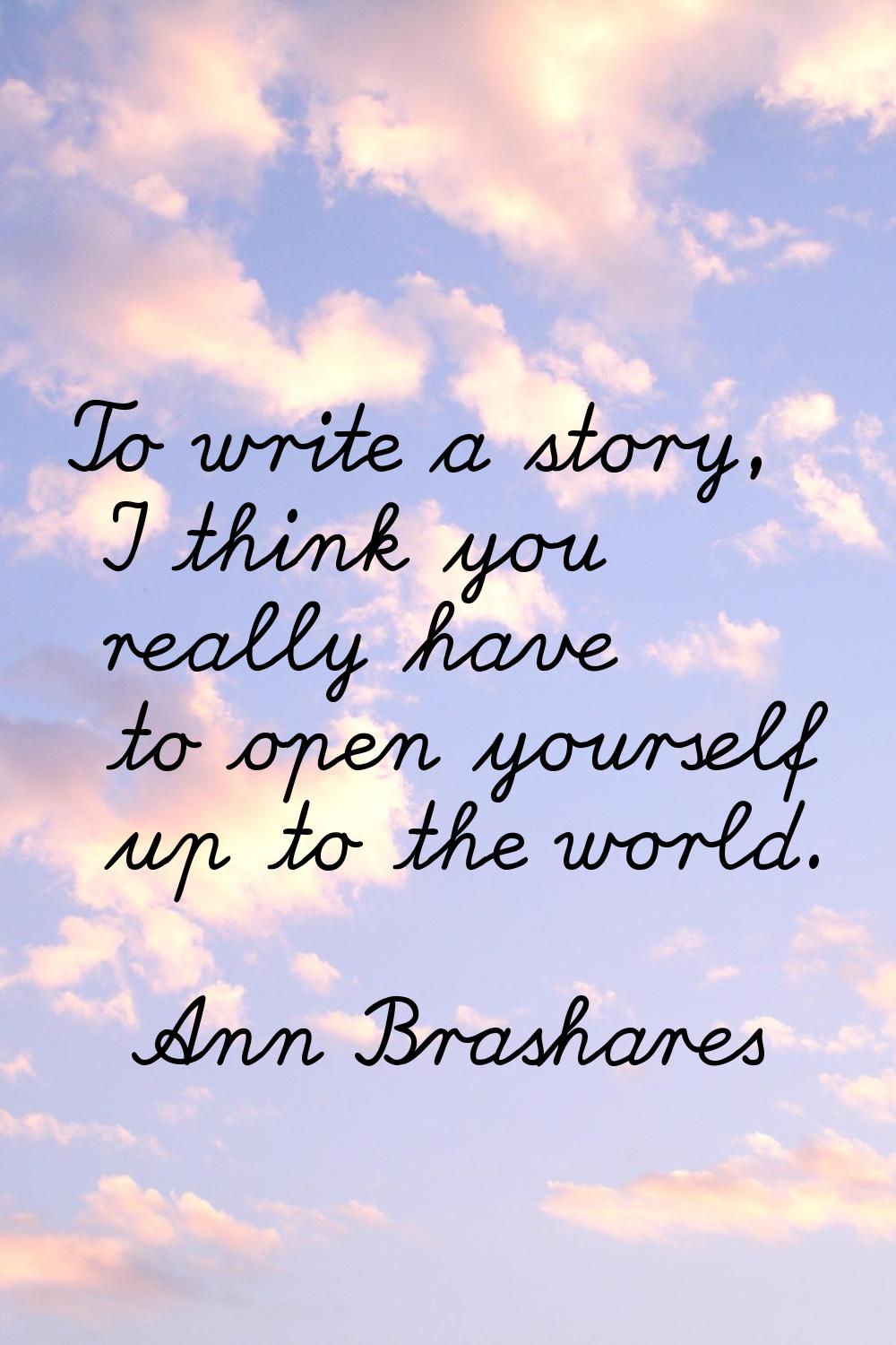 To write a story, I think you really have to open yourself up to the world.