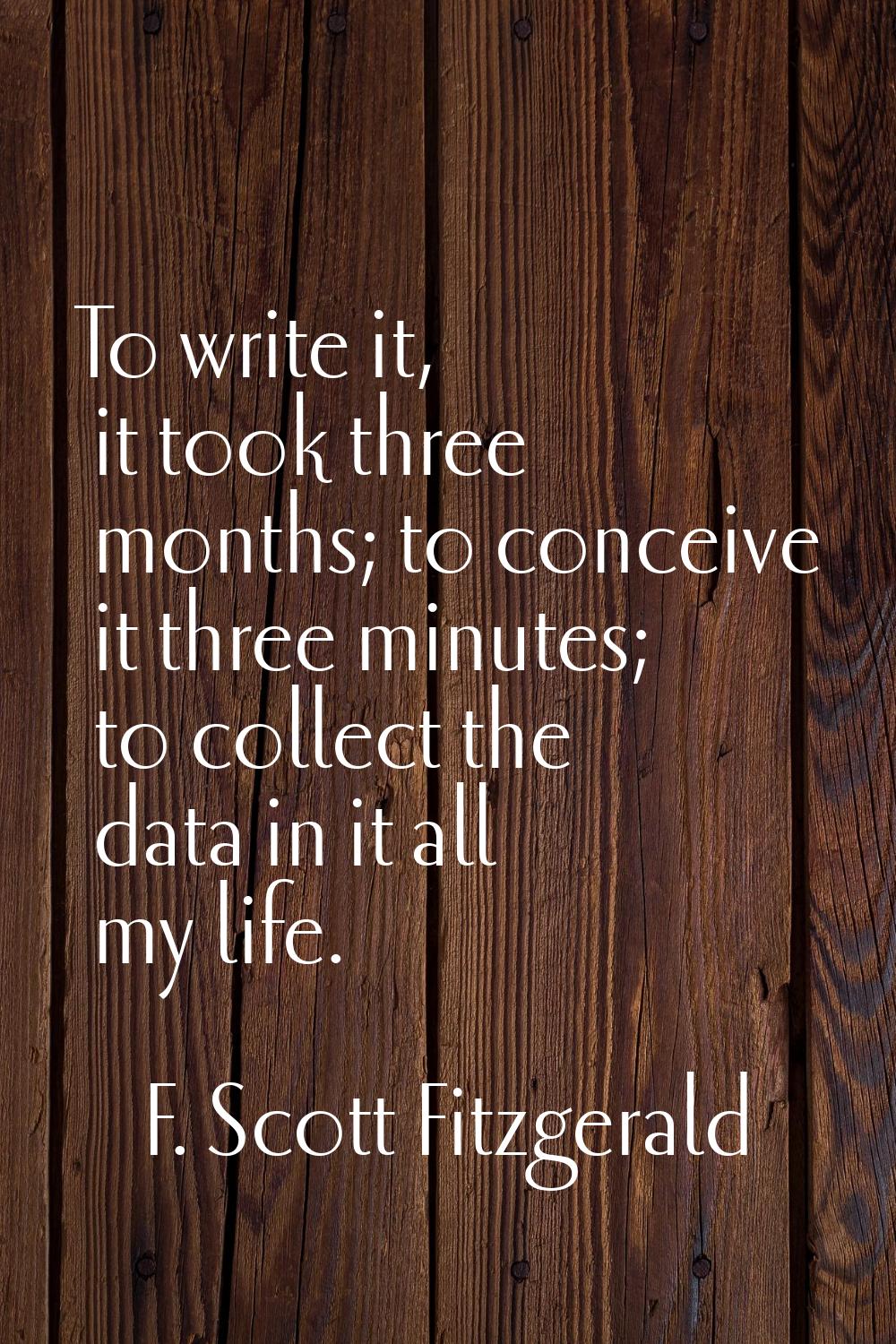 To write it, it took three months; to conceive it three minutes; to collect the data in it all my l