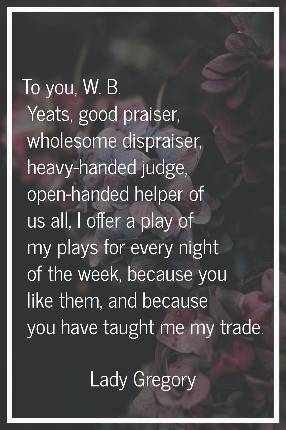 To you, W. B. Yeats, good praiser, wholesome dispraiser, heavy-handed judge, open-handed helper of 