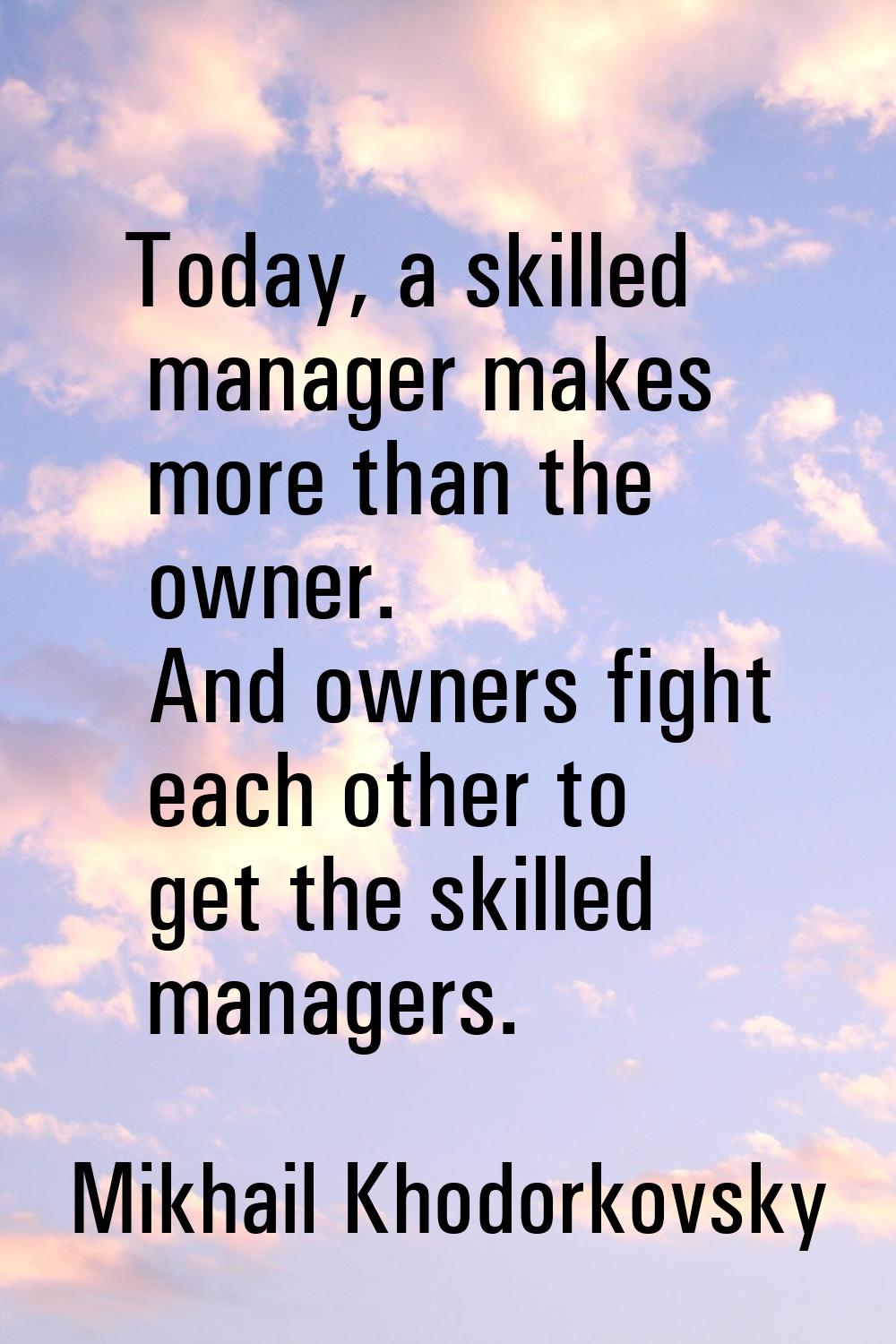 Today, a skilled manager makes more than the owner. And owners fight each other to get the skilled 