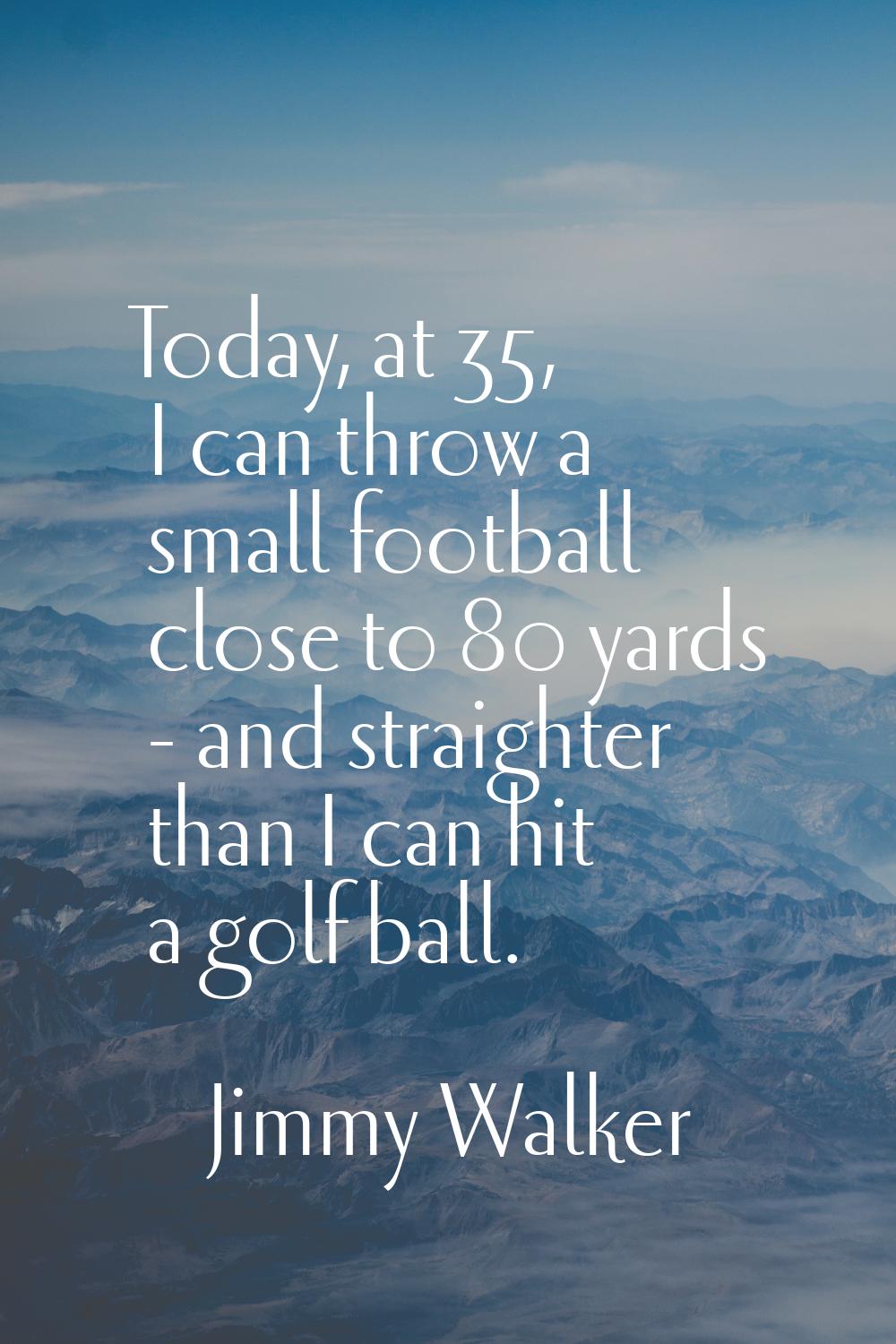 Today, at 35, I can throw a small football close to 80 yards - and straighter than I can hit a golf