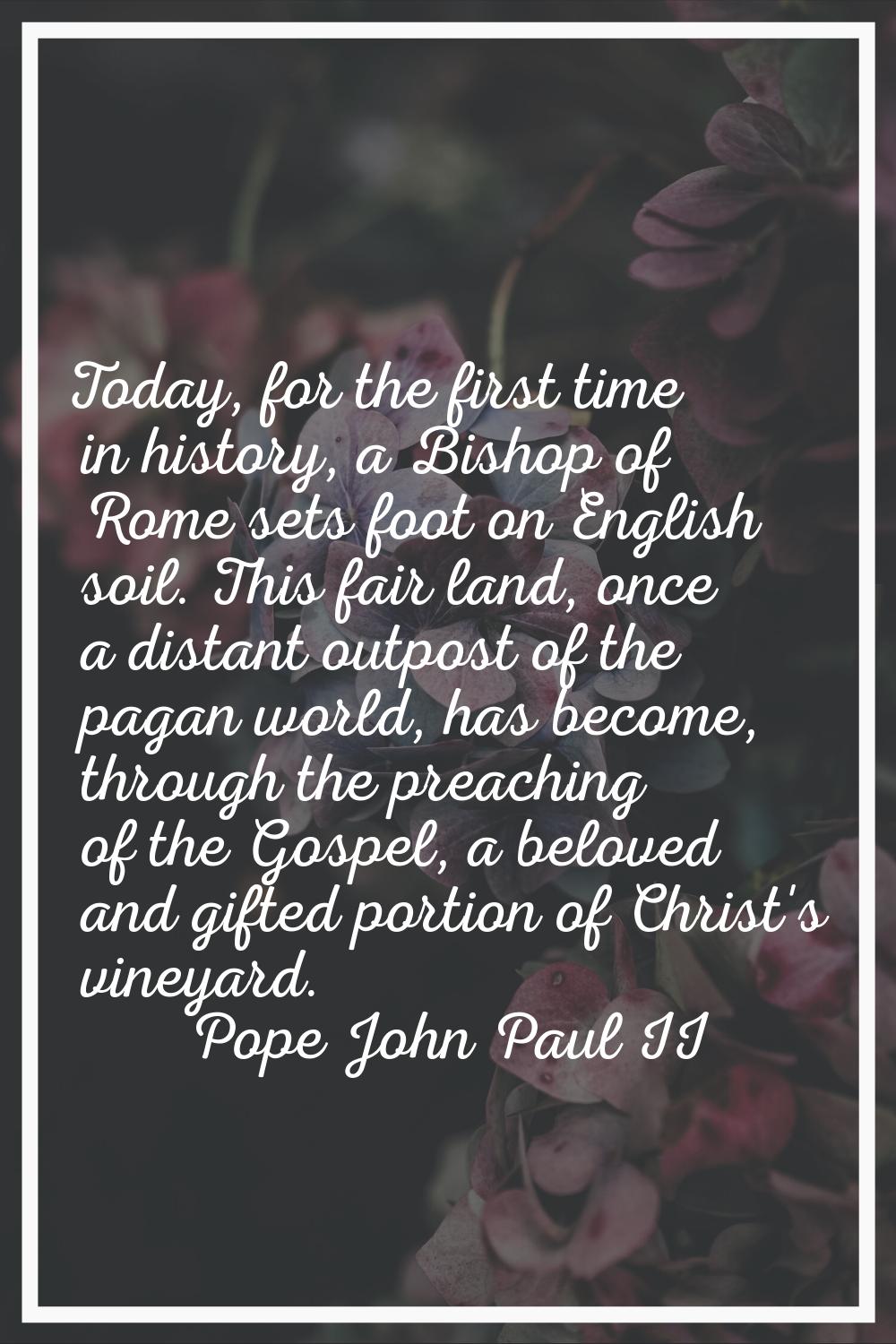Today, for the first time in history, a Bishop of Rome sets foot on English soil. This fair land, o