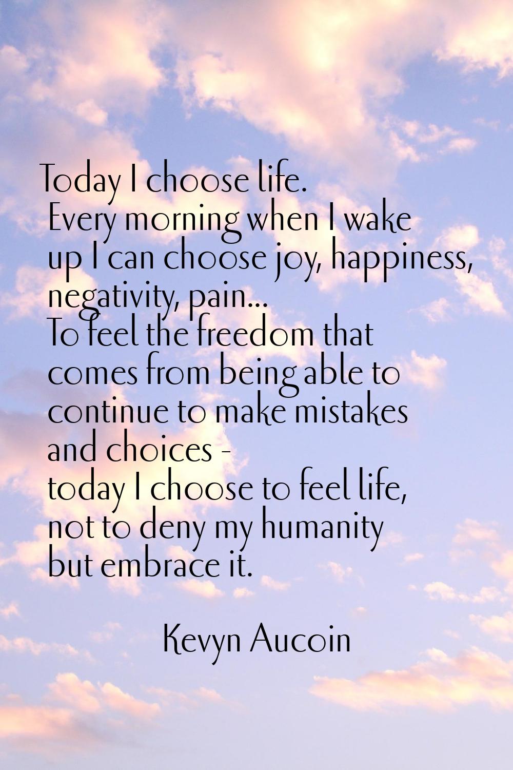Today I choose life. Every morning when I wake up I can choose joy, happiness, negativity, pain... 