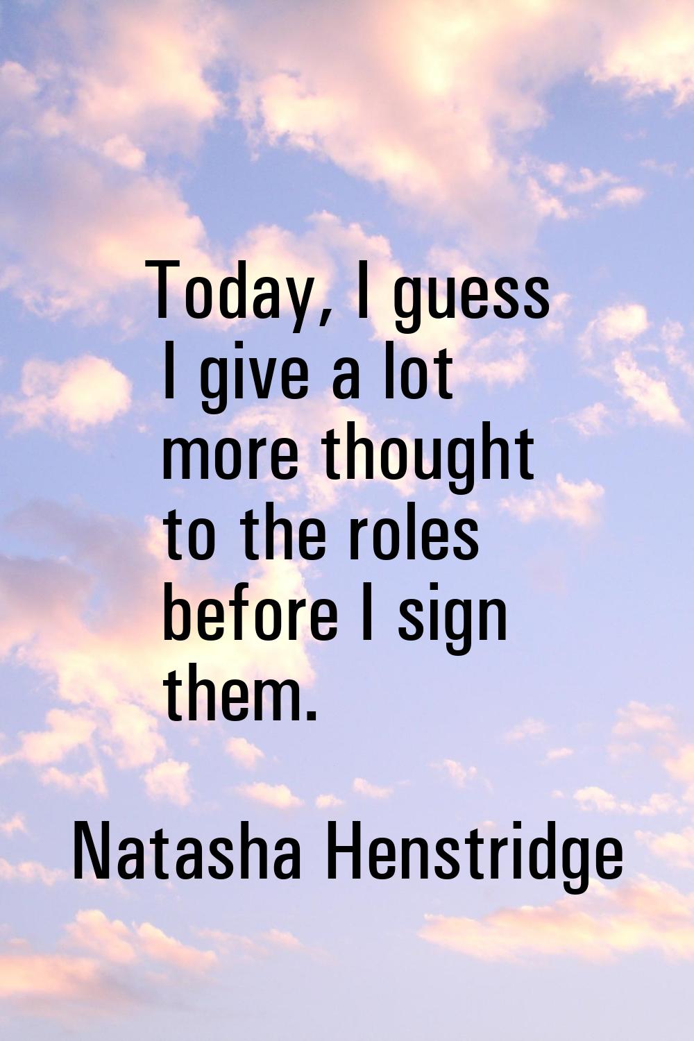 Today, I guess I give a lot more thought to the roles before I sign them.