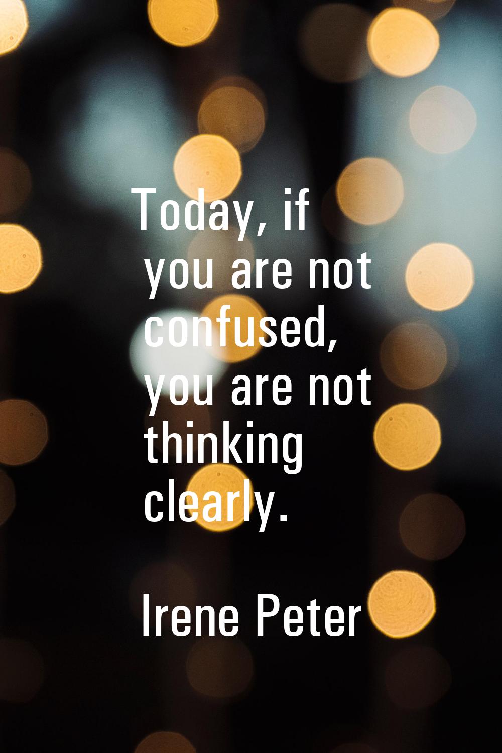 Today, if you are not confused, you are not thinking clearly.