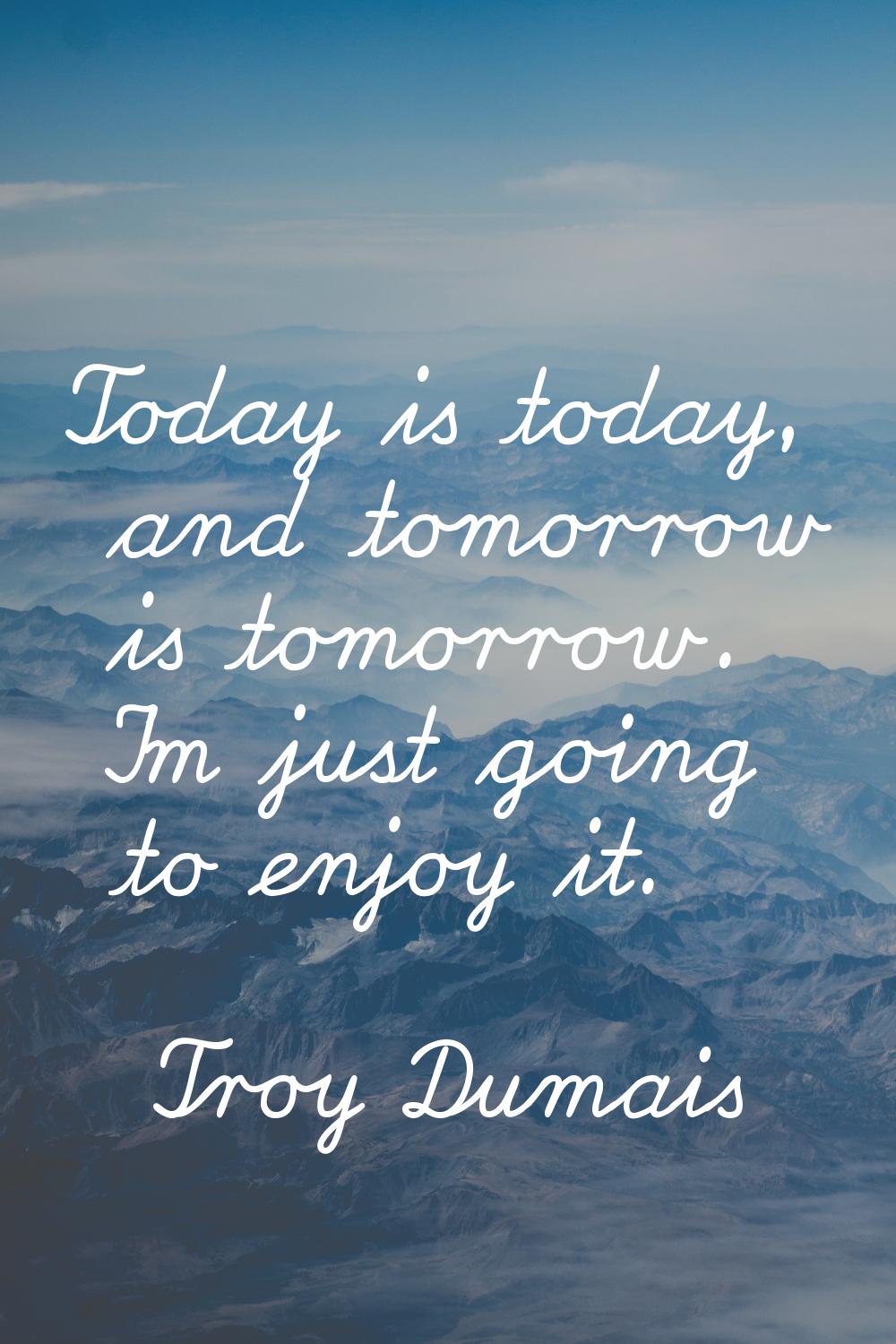 Today is today, and tomorrow is tomorrow. I'm just going to enjoy it.
