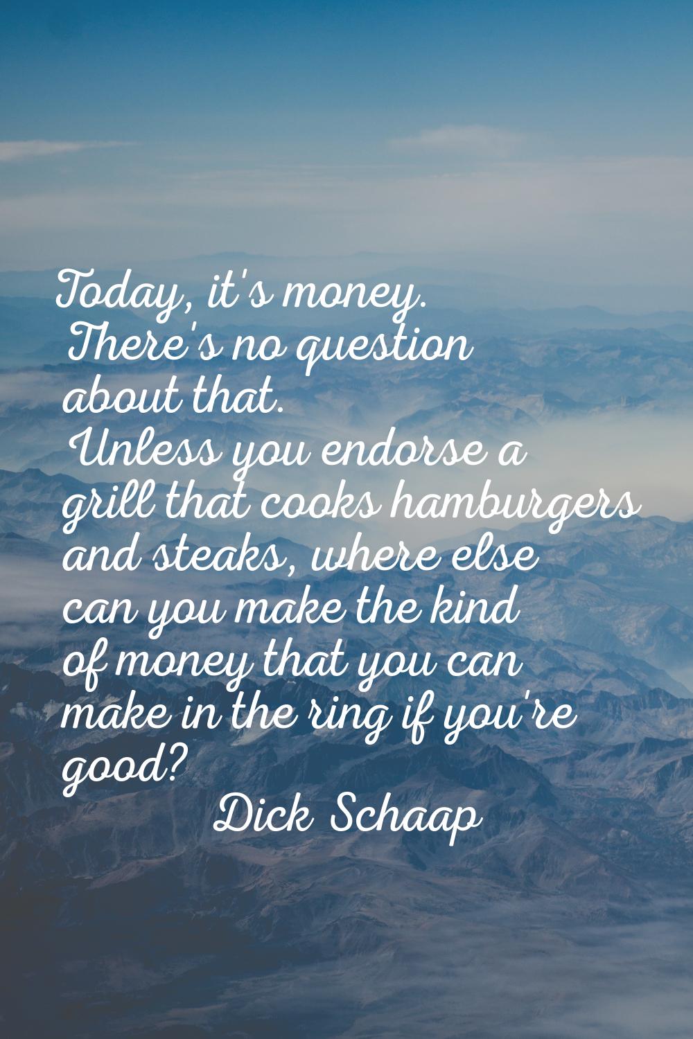 Today, it's money. There's no question about that. Unless you endorse a grill that cooks hamburgers