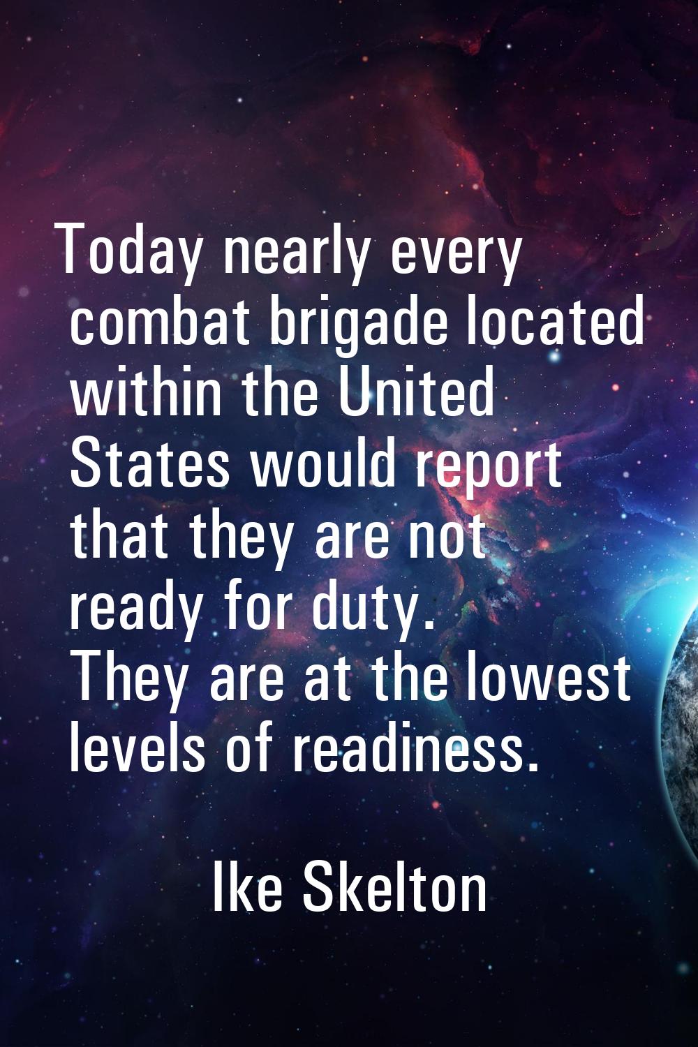 Today nearly every combat brigade located within the United States would report that they are not r