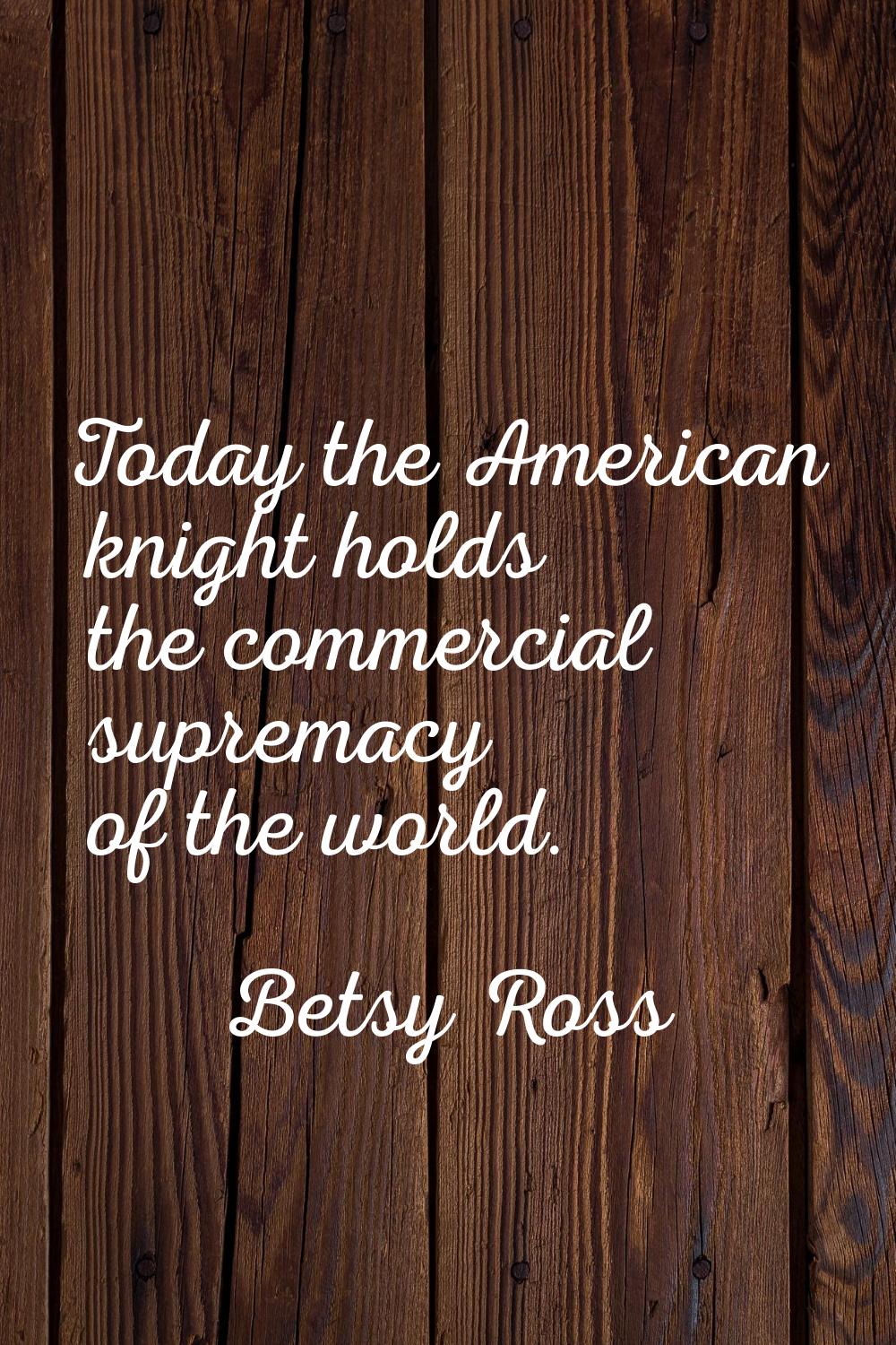 Today the American knight holds the commercial supremacy of the world.