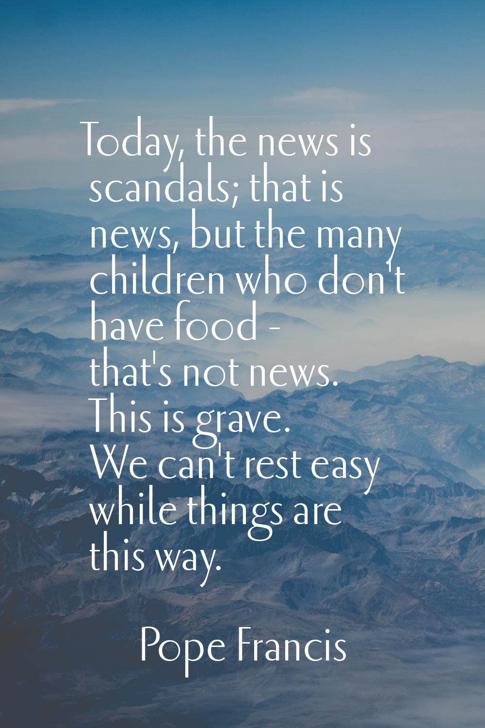 Today, the news is scandals; that is news, but the many children who don't have food - that's not n