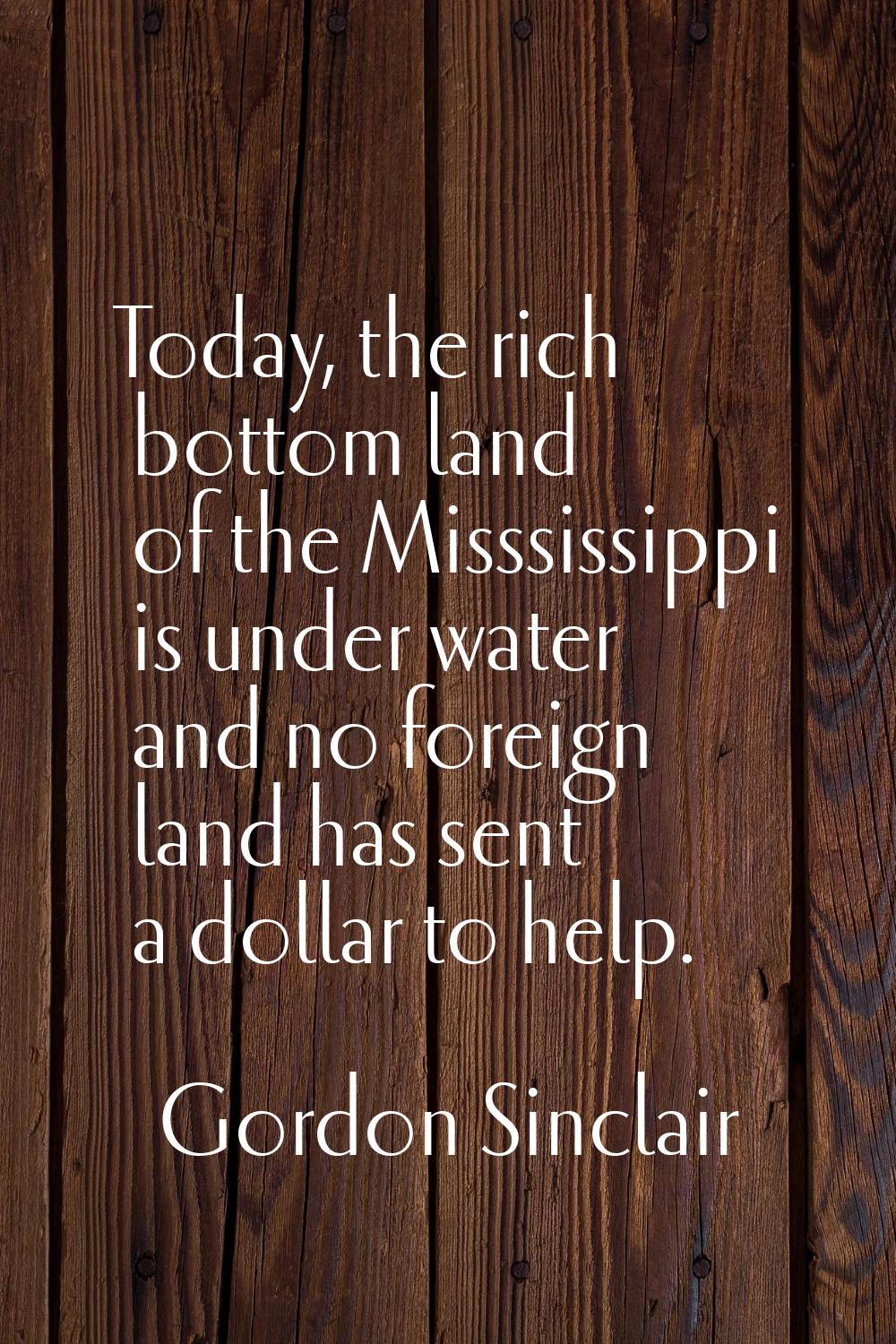 Today, the rich bottom land of the Misssissippi is under water and no foreign land has sent a dolla