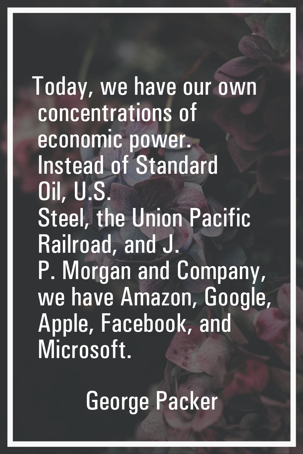 Today, we have our own concentrations of economic power. Instead of Standard Oil, U.S. Steel, the U