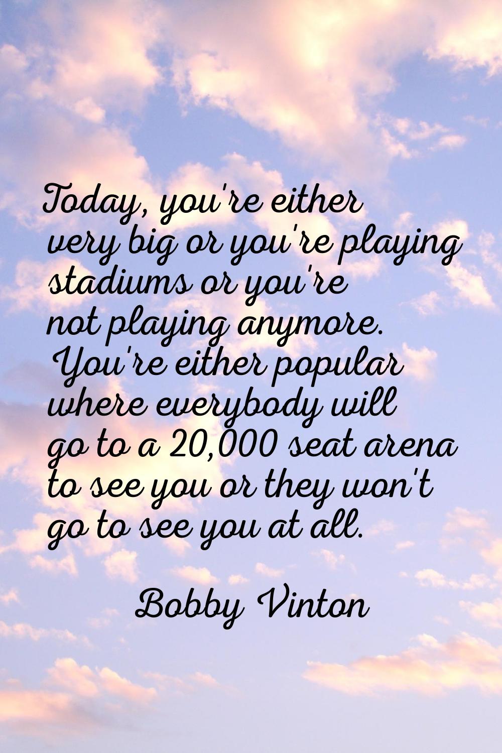 Today, you're either very big or you're playing stadiums or you're not playing anymore. You're eith