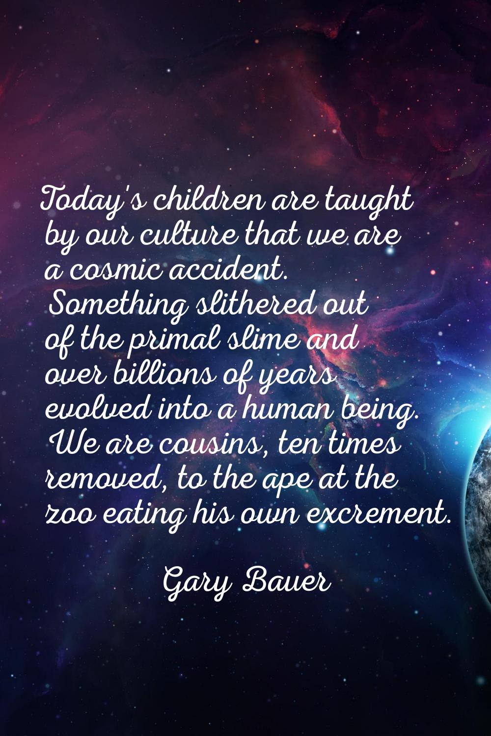 Today's children are taught by our culture that we are a cosmic accident. Something slithered out o