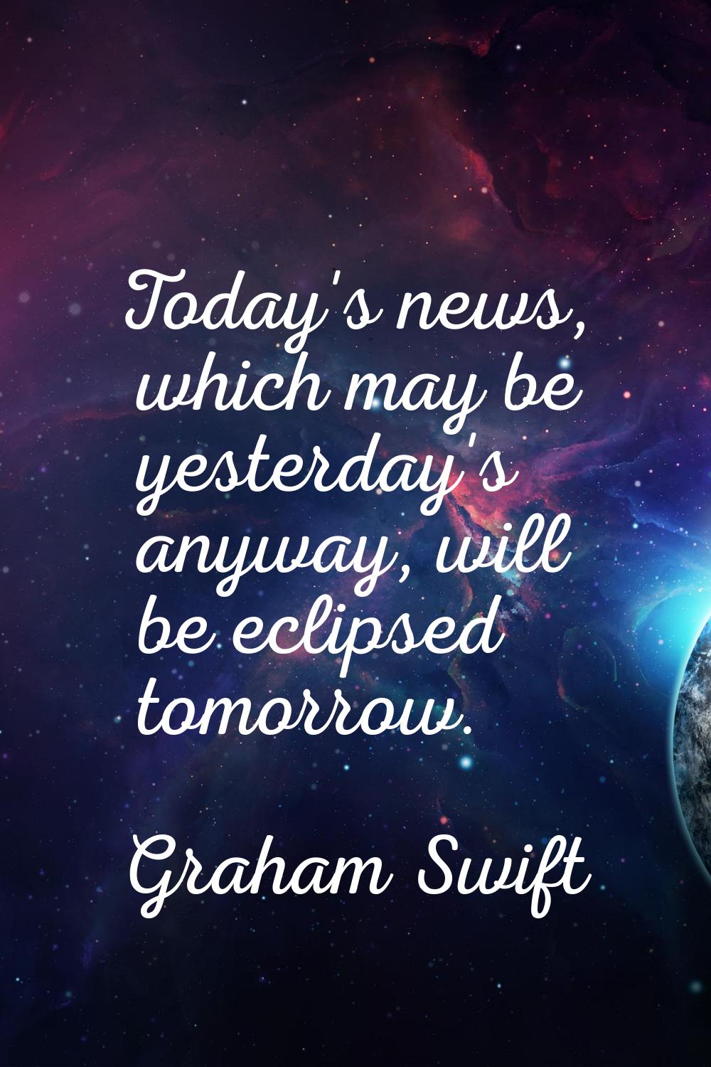 Today's news, which may be yesterday's anyway, will be eclipsed tomorrow.