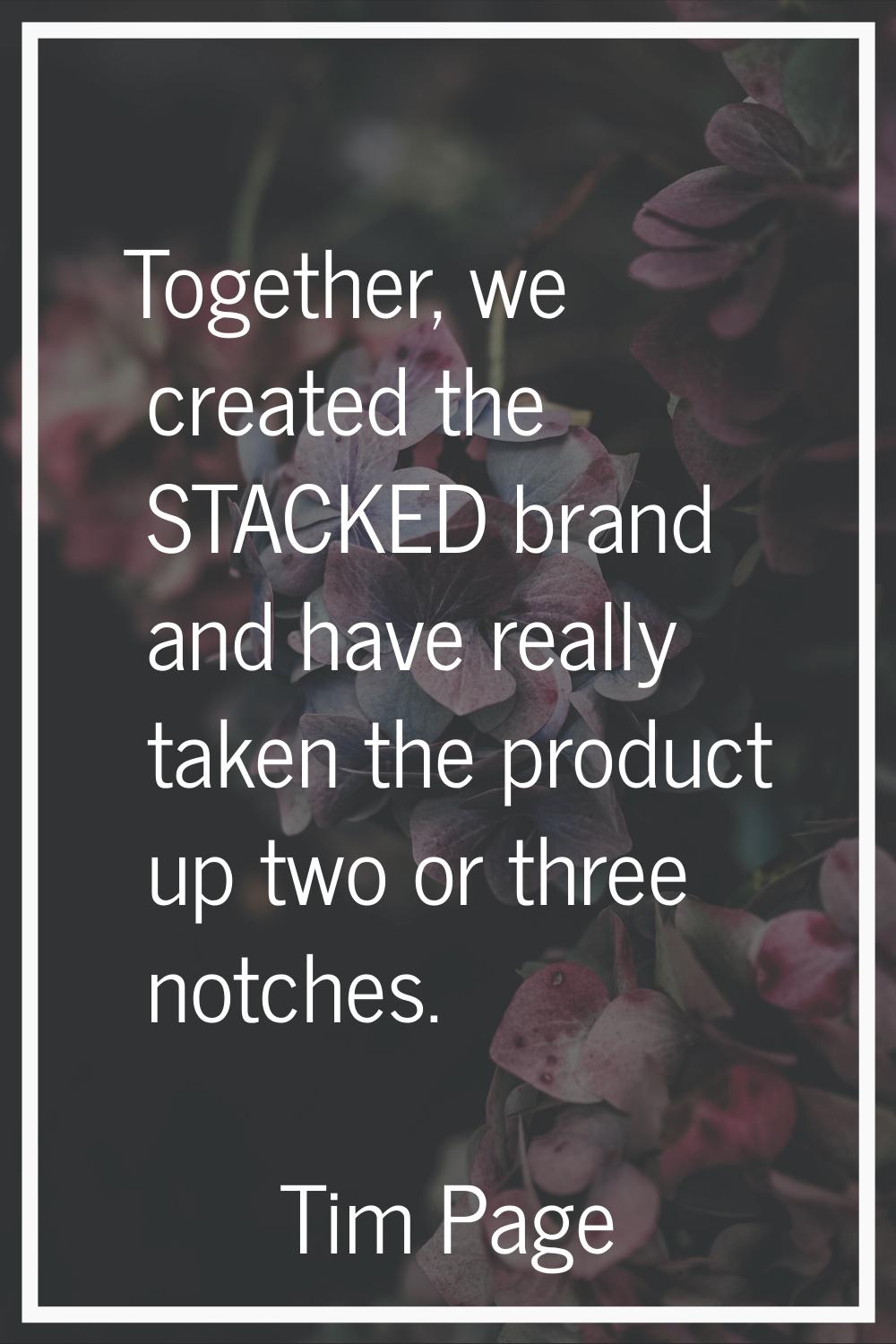 Together, we created the STACKED brand and have really taken the product up two or three notches.