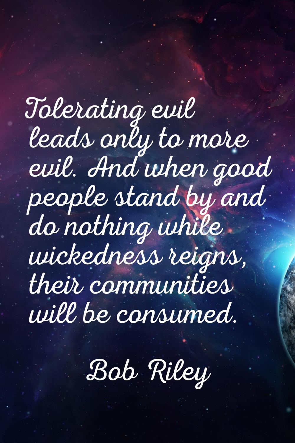 Tolerating evil leads only to more evil. And when good people stand by and do nothing while wickedn