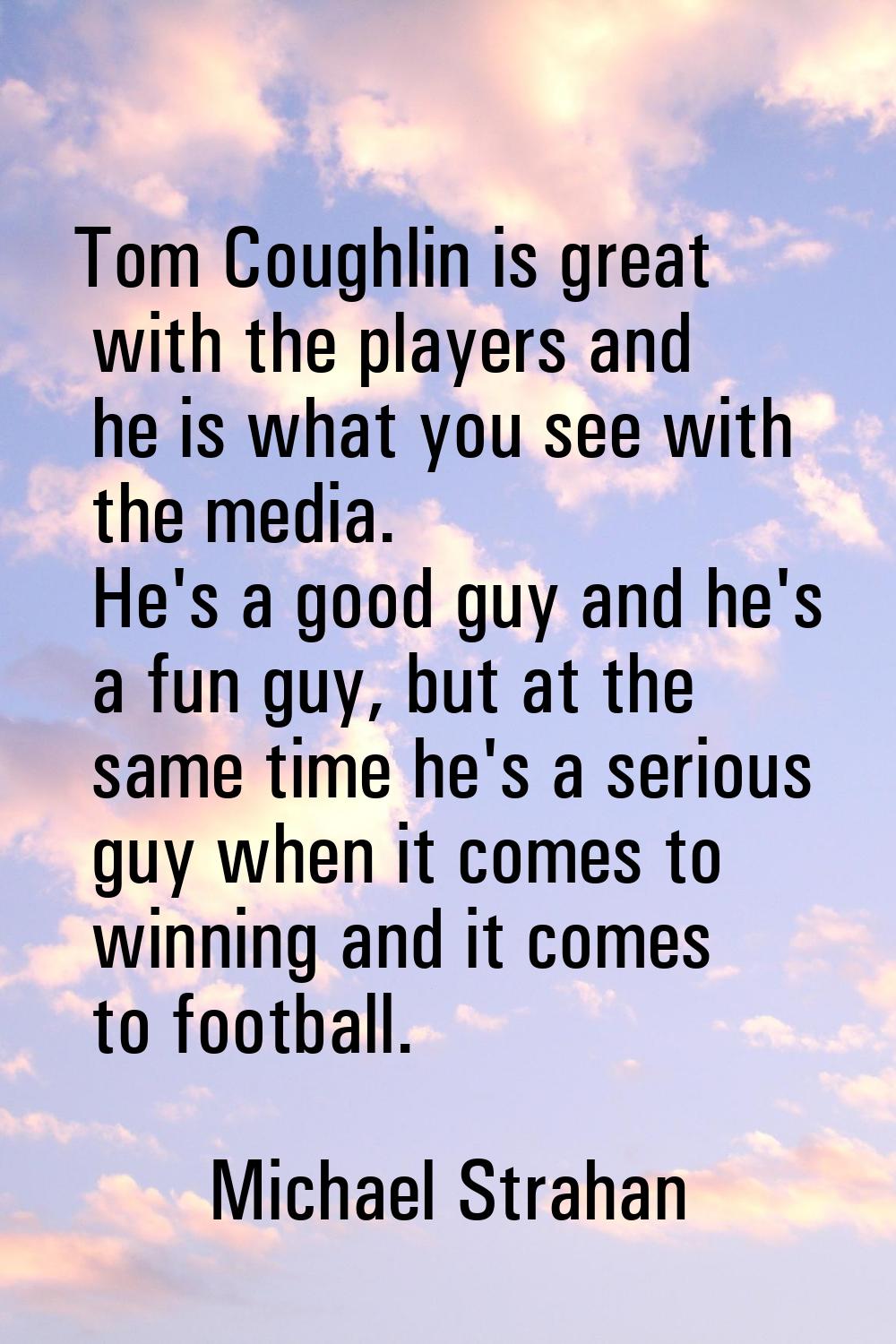 Tom Coughlin is great with the players and he is what you see with the media. He's a good guy and h