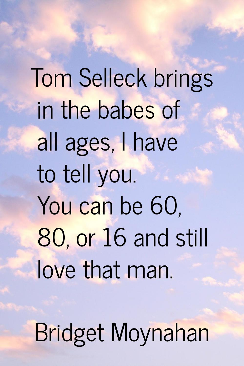 Tom Selleck brings in the babes of all ages, I have to tell you. You can be 60, 80, or 16 and still