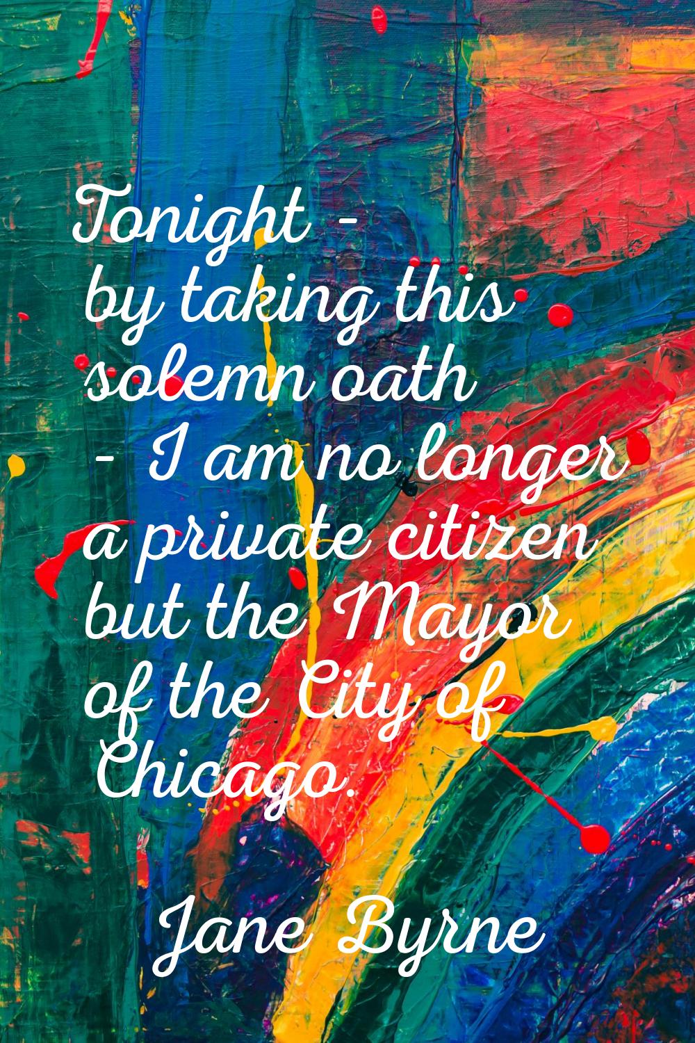 Tonight - by taking this solemn oath - I am no longer a private citizen but the Mayor of the City o