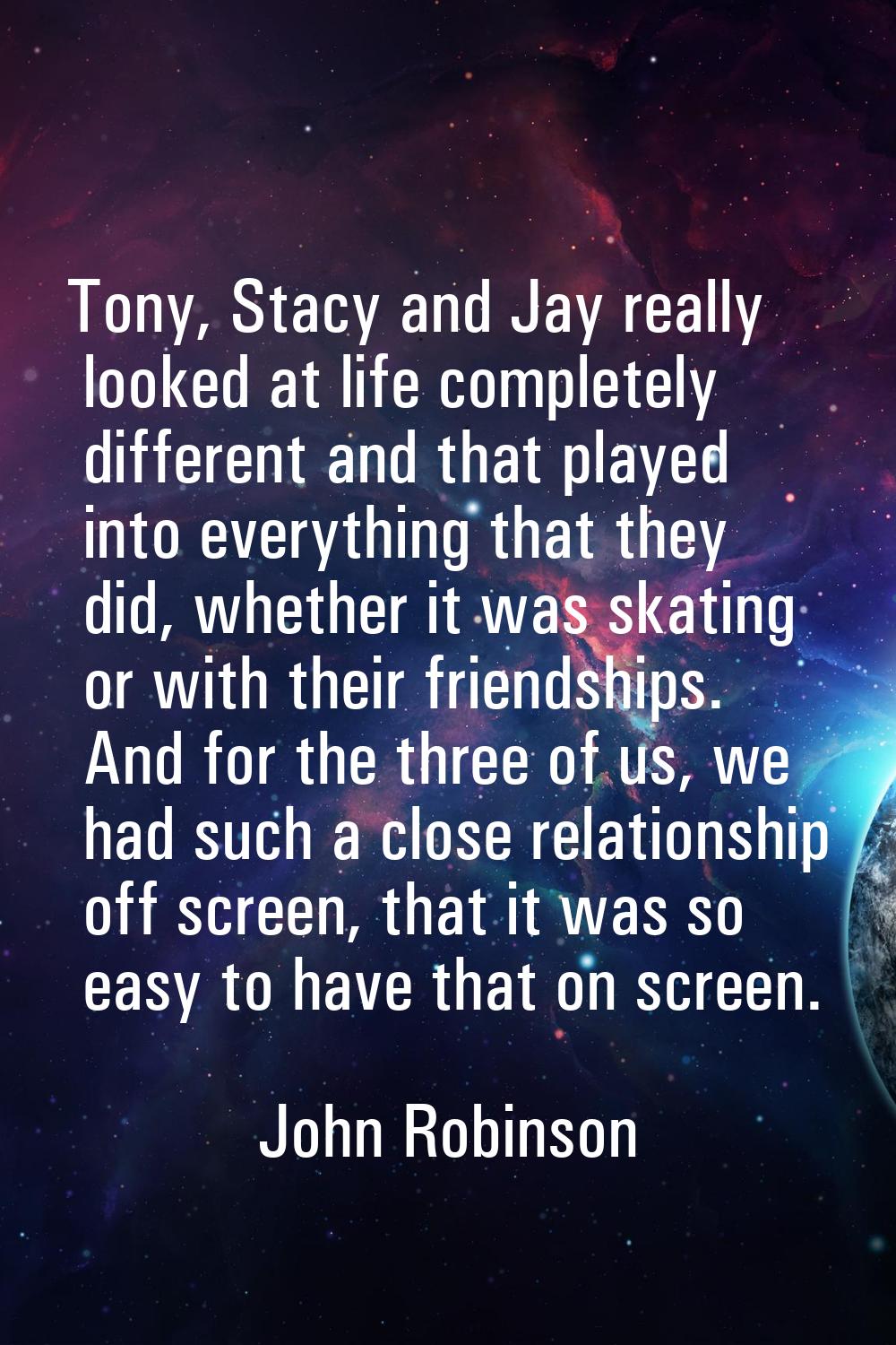 Tony, Stacy and Jay really looked at life completely different and that played into everything that