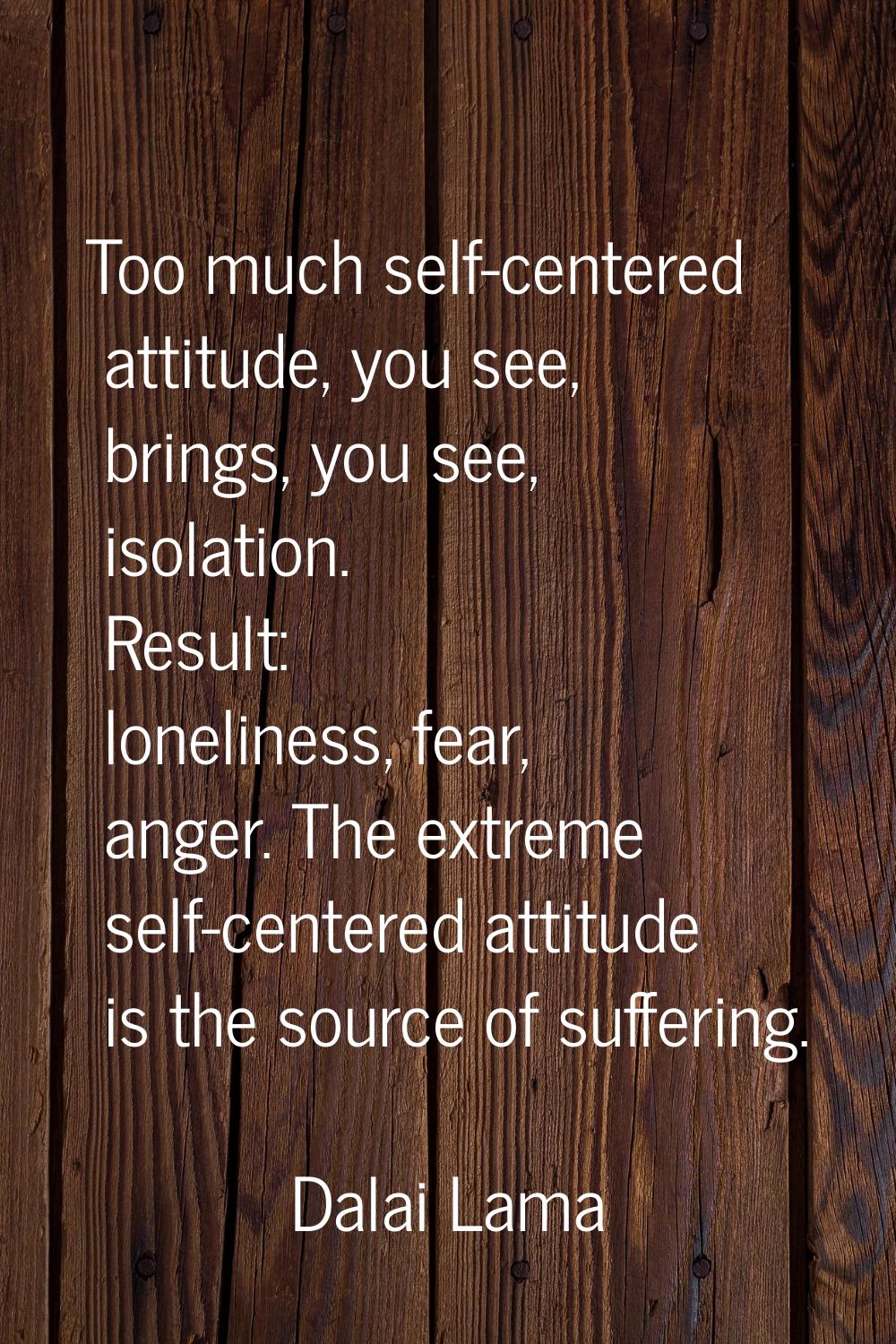 Too much self-centered attitude, you see, brings, you see, isolation. Result: loneliness, fear, ang