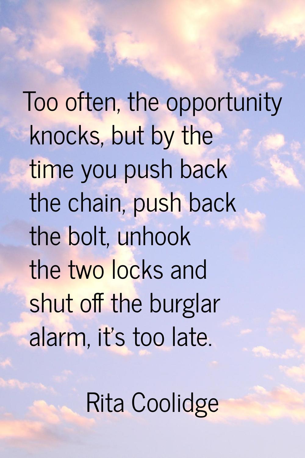 Too often, the opportunity knocks, but by the time you push back the chain, push back the bolt, unh