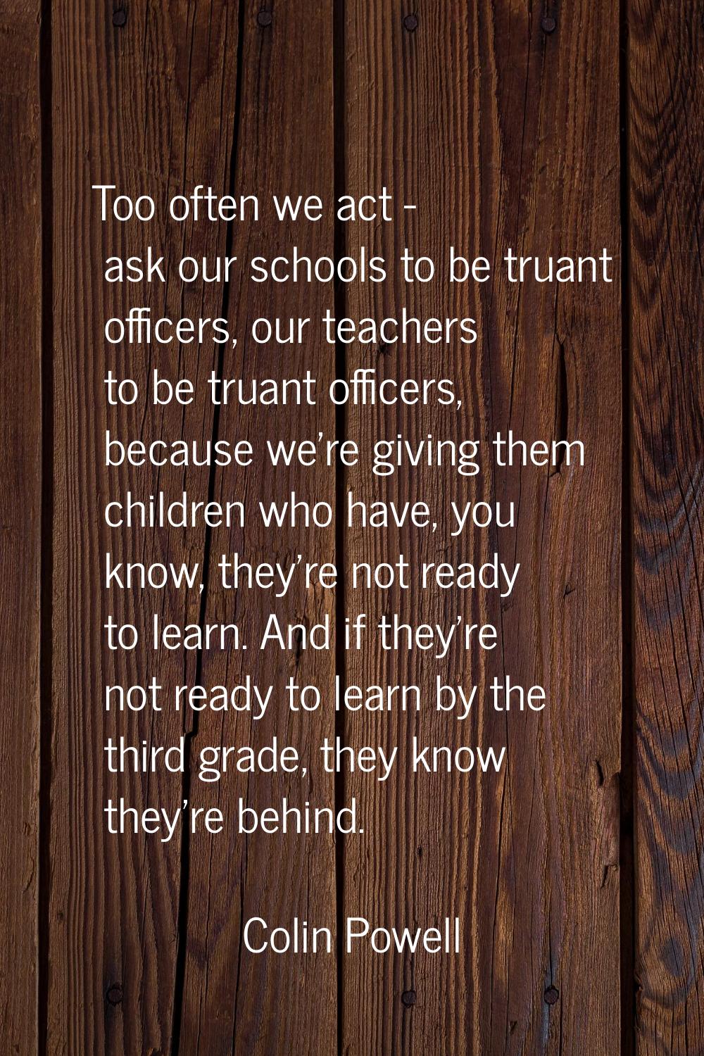 Too often we act - ask our schools to be truant officers, our teachers to be truant officers, becau