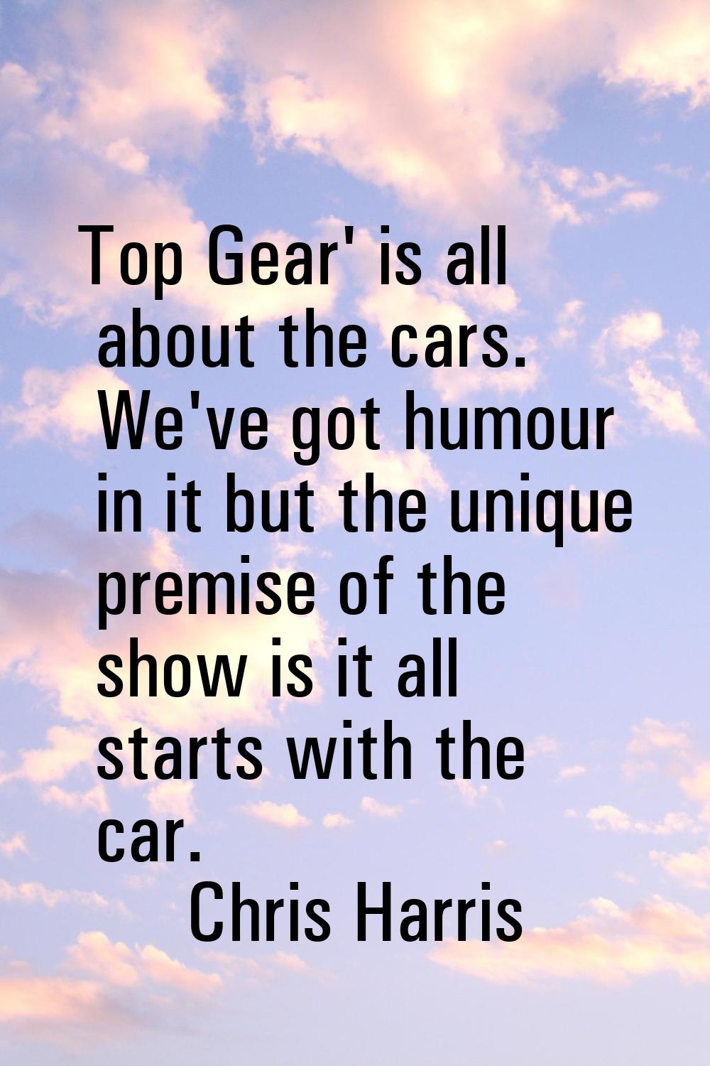 Top Gear' is all about the cars. We've got humour in it but the unique premise of the show is it al