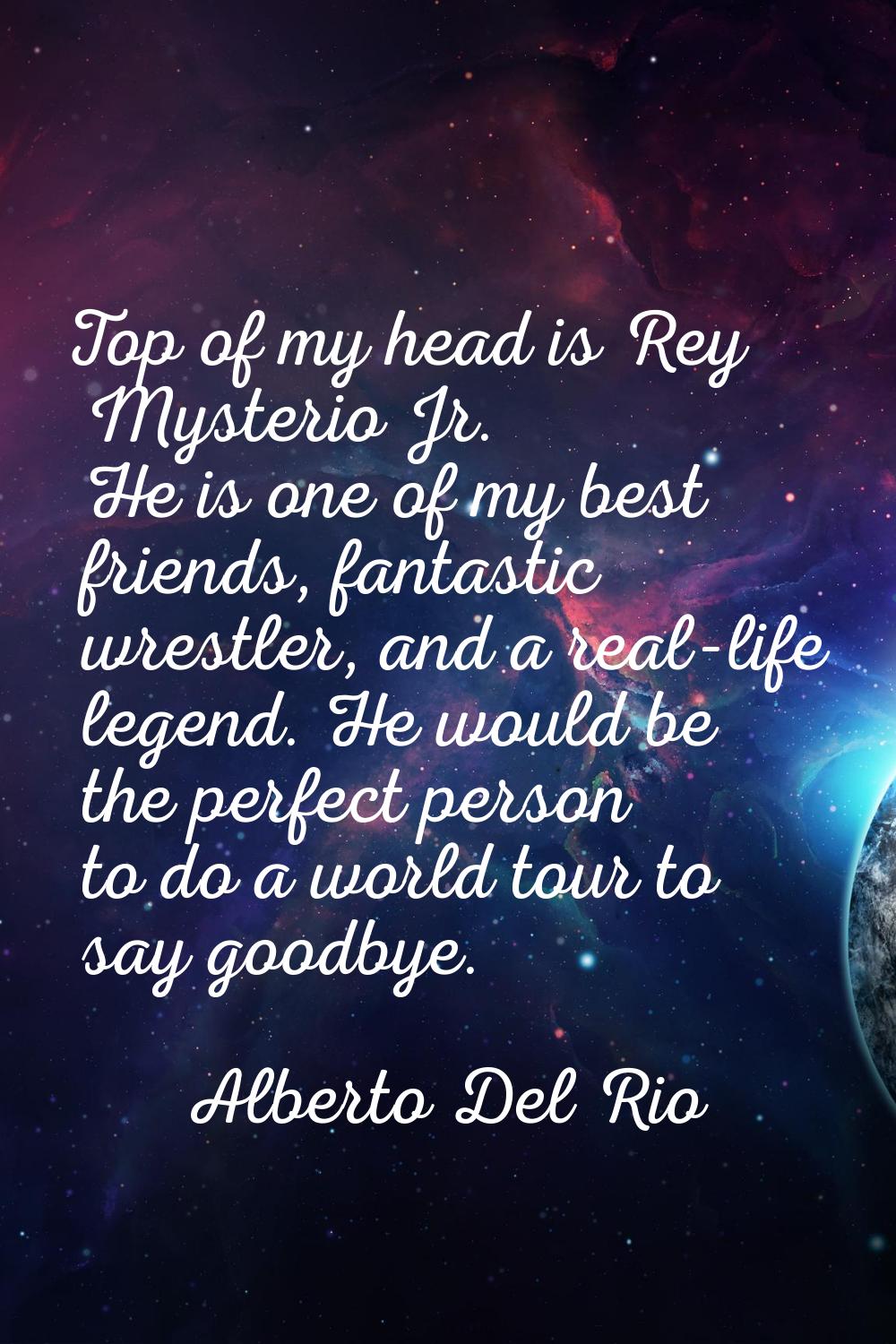 Top of my head is Rey Mysterio Jr. He is one of my best friends, fantastic wrestler, and a real-lif