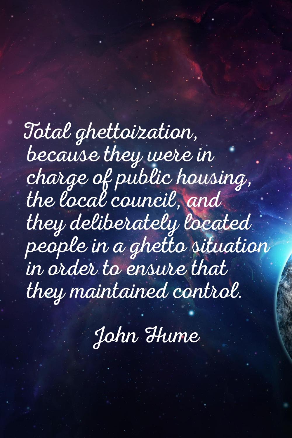 Total ghettoization, because they were in charge of public housing, the local council, and they del