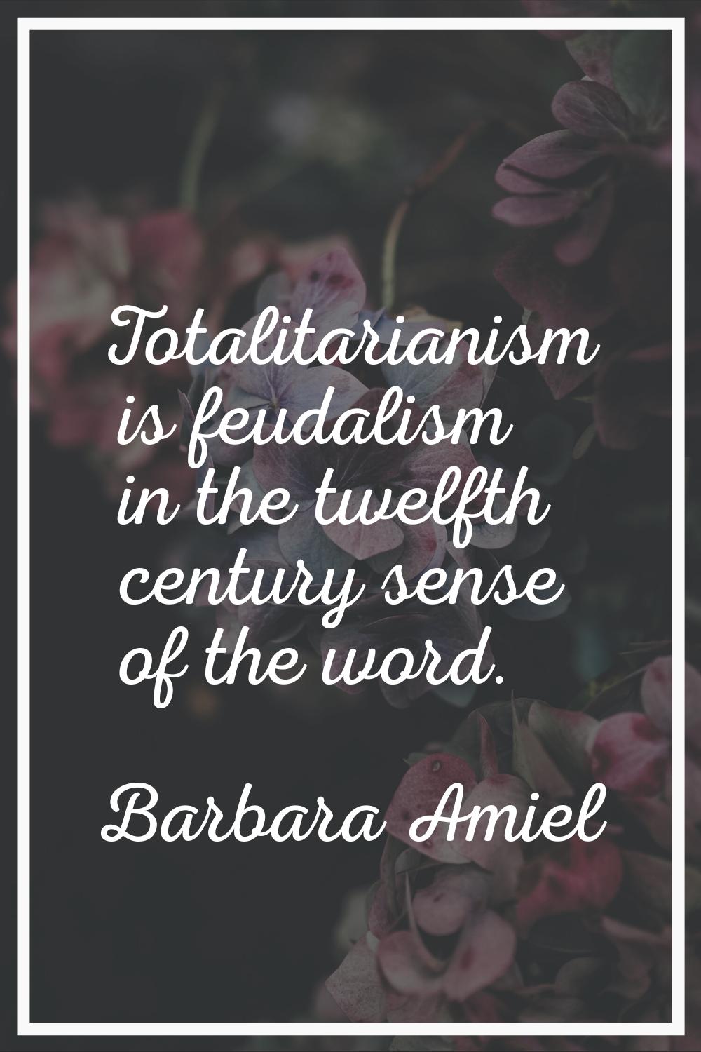 Totalitarianism is feudalism in the twelfth century sense of the word.