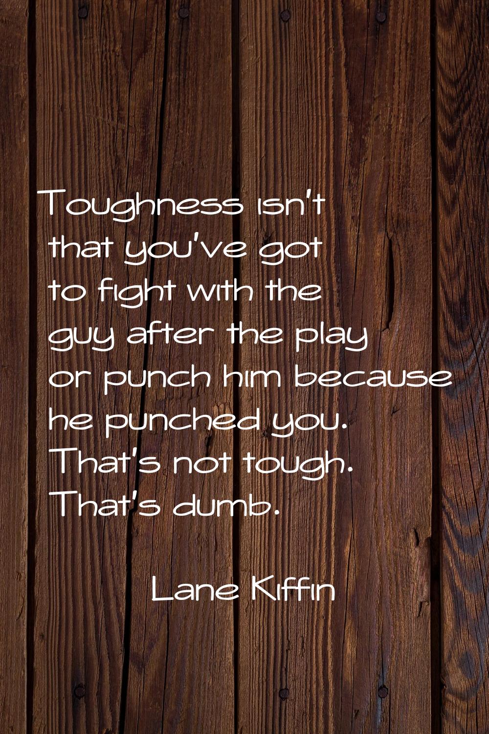 Toughness isn't that you've got to fight with the guy after the play or punch him because he punche