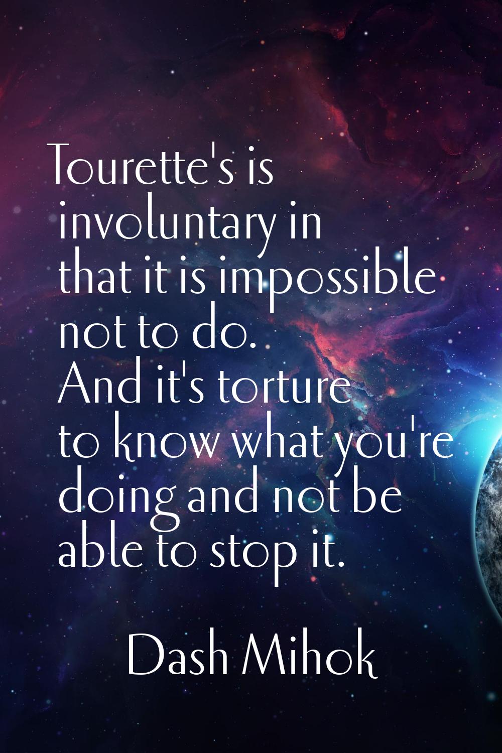 Tourette's is involuntary in that it is impossible not to do. And it's torture to know what you're 