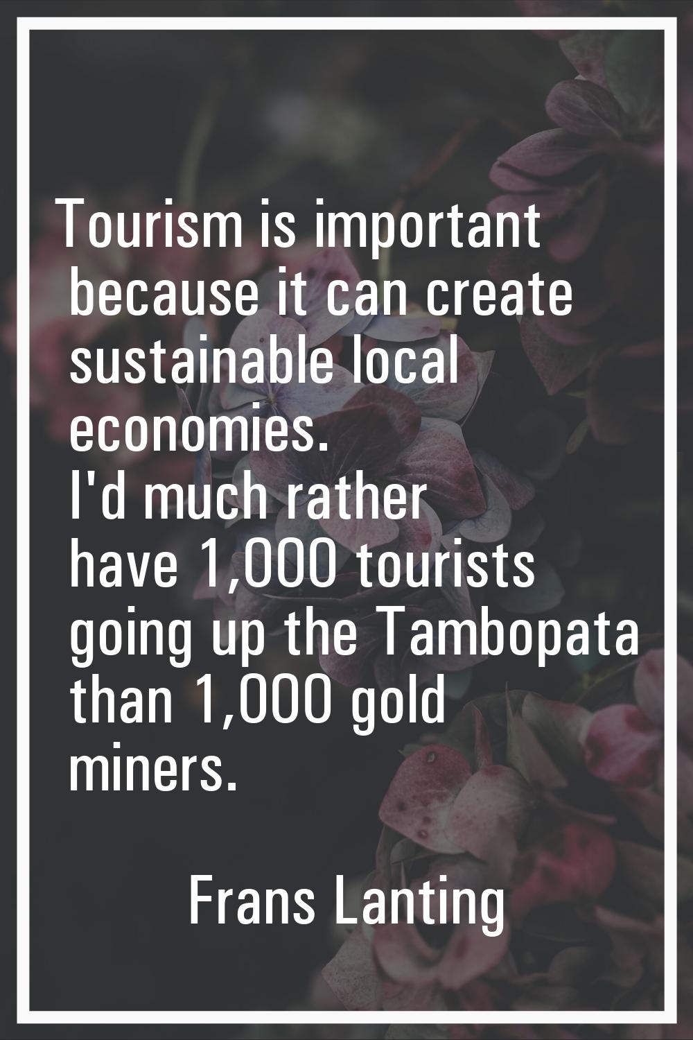 Tourism is important because it can create sustainable local economies. I'd much rather have 1,000 
