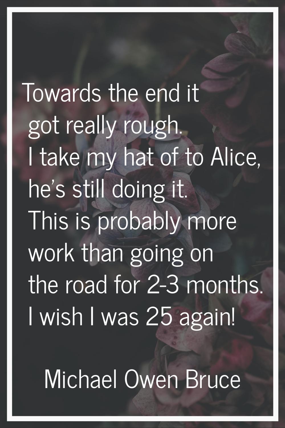 Towards the end it got really rough. I take my hat of to Alice, he's still doing it. This is probab