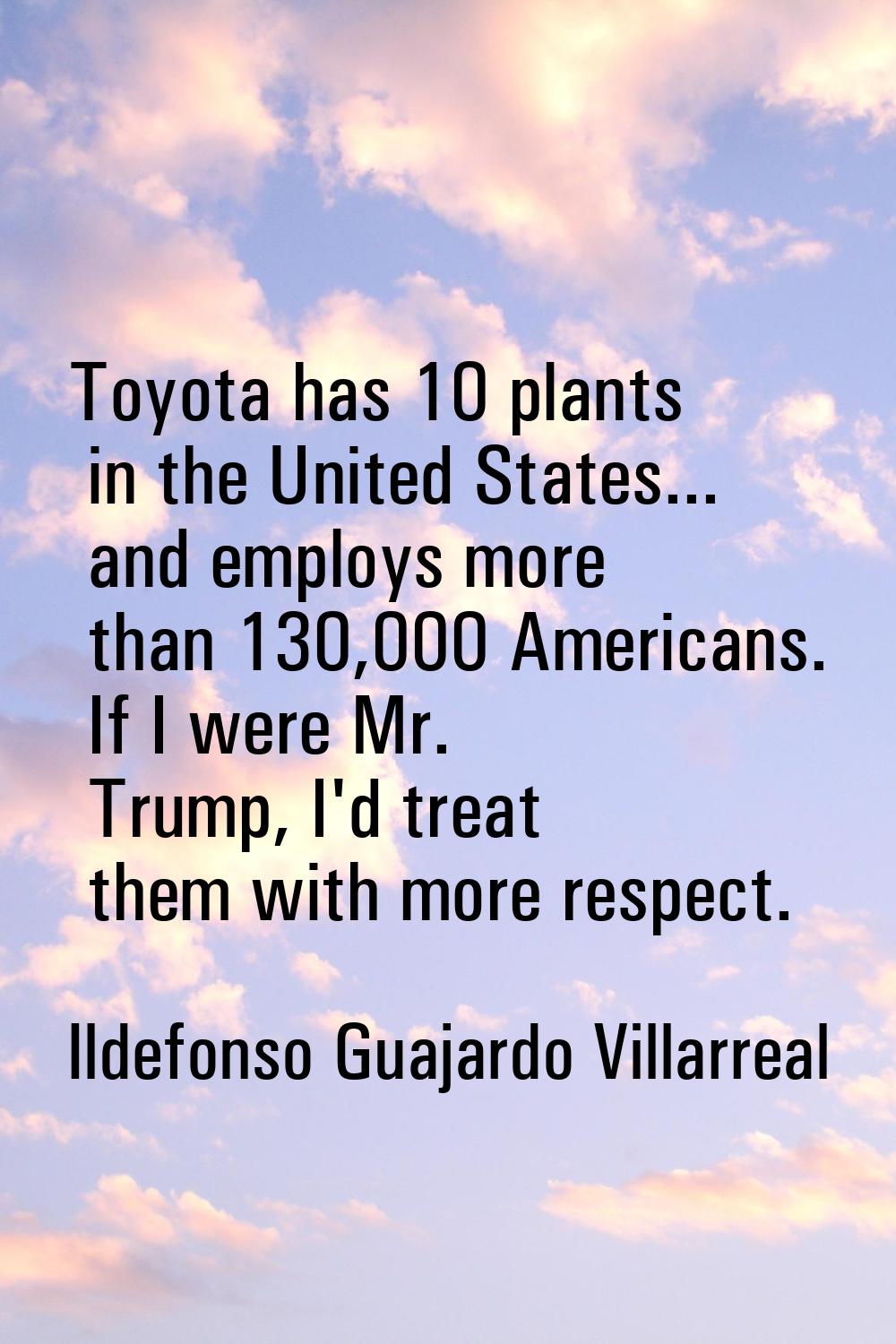 Toyota has 10 plants in the United States... and employs more than 130,000 Americans. If I were Mr.