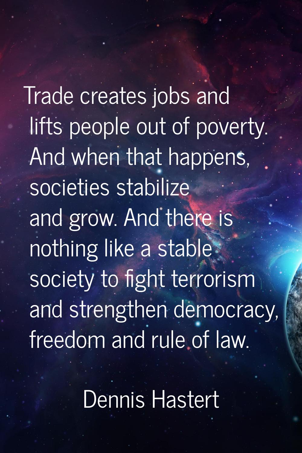 Trade creates jobs and lifts people out of poverty. And when that happens, societies stabilize and 